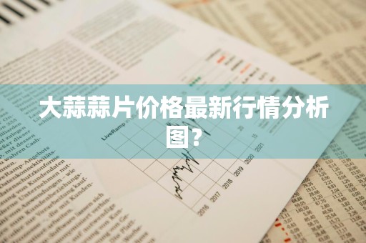 大蒜蒜片价格最新行情分析图？