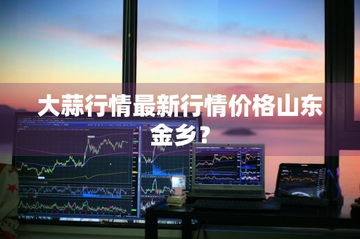 大蒜行情最新行情价格山东金乡？