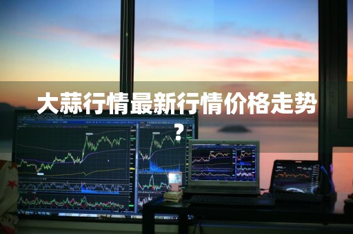 大蒜行情最新行情价格走势？