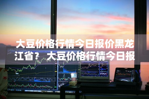 大豆价格行情今日报价黑龙江省？ 大豆价格行情今日报价黑龙江省