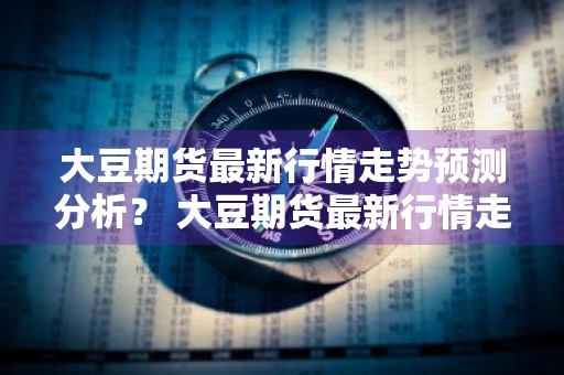 大豆期货最新行情走势预测分析？ 大豆期货最新行情走势预测分析图