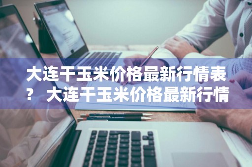 大连干玉米价格最新行情表？ 大连干玉米价格最新行情表图片