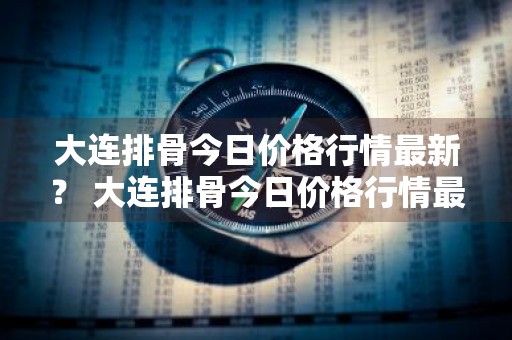 大连排骨今日价格行情最新？ 大连排骨今日价格行情最新消息