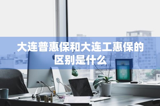 大连普惠保和大连工惠保的区别是什么