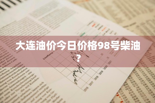 大连油价今日价格98号柴油？
