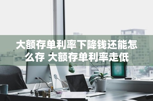 大额存单利率下降钱还能怎么存 大额存单利率走低