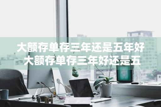 大额存单存三年还是五年好 大额存单存三年好还是五年好