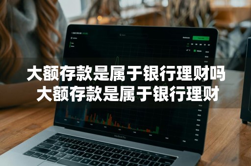 大额存款是属于银行理财吗 大额存款是属于银行理财吗为什么