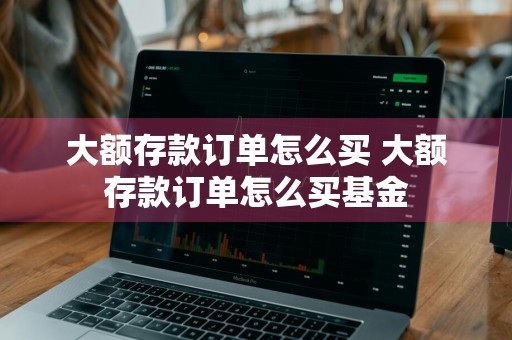 大额存款订单怎么买 大额存款订单怎么买基金