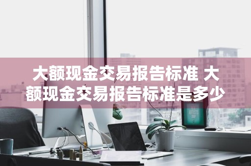 大额现金交易报告标准 大额现金交易报告标准是多少