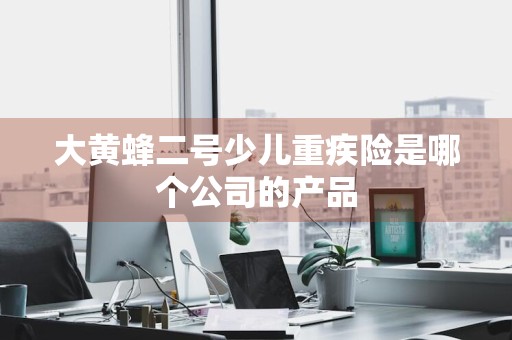 大黄蜂二号少儿重疾险是哪个公司的产品