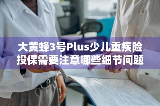 大黄蜂3号Plus少儿重疾险投保需要注意哪些细节问题