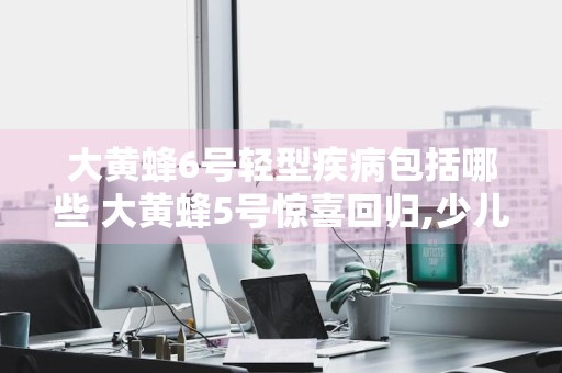 大黄蜂6号轻型疾病包括哪些 大黄蜂5号惊喜回归,少儿重疾的新王者?