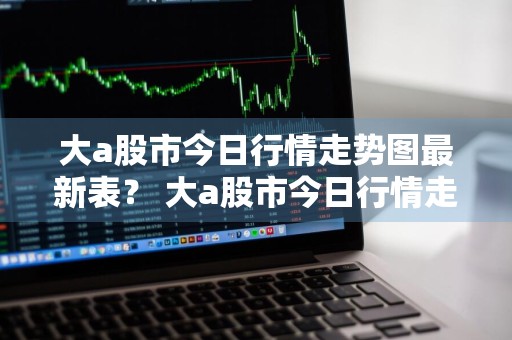 大a股市今日行情走势图最新表？ 大a股市今日行情走势图最新表格