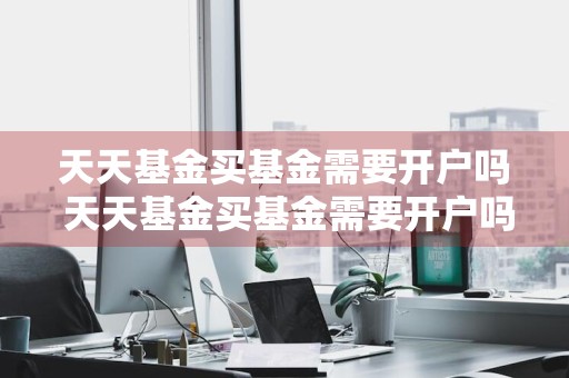 天天基金买基金需要开户吗 天天基金买基金需要开户吗安全吗