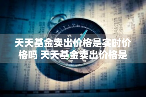 天天基金卖出价格是实时价格吗 天天基金卖出价格是实时价格吗