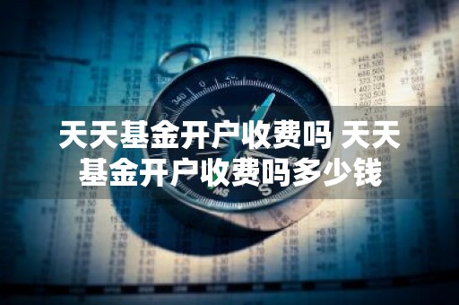 天天基金开户收费吗 天天基金开户收费吗多少钱