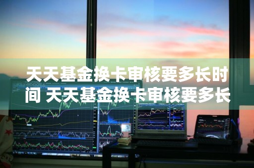 天天基金换卡审核要多长时间 天天基金换卡审核要多长时间完成
