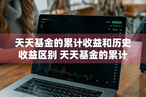 天天基金的累计收益和历史收益区别 天天基金的累计收益和历史收益区别在哪