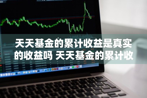 天天基金的累计收益是真实的收益吗 天天基金的累计收益是真实的收益吗