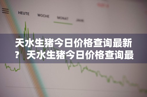 天水生猪今日价格查询最新？ 天水生猪今日价格查询最新消息