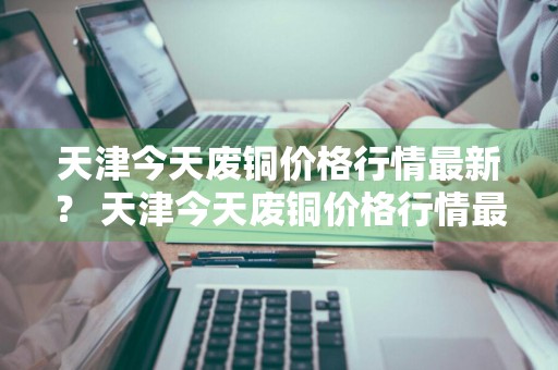 天津今天废铜价格行情最新？ 天津今天废铜价格行情最新消息