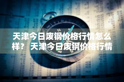 天津今日废钢价格行情怎么样？ 天津今日废钢价格行情怎么样了