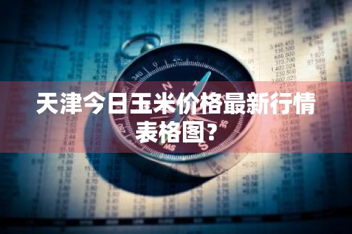 天津今日玉米价格最新行情表格图?
