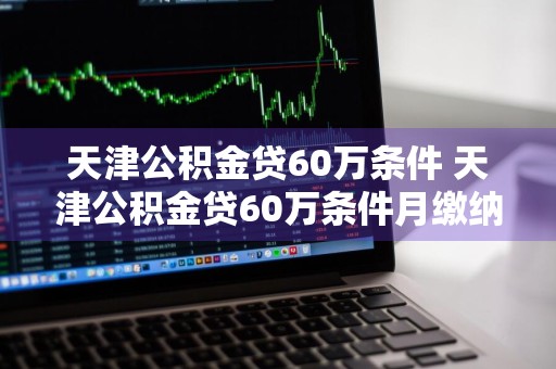 天津公积金贷60万条件 天津公积金贷60万条件月缴纳