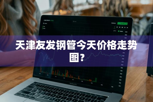 天津友发钢管今天价格走势图？