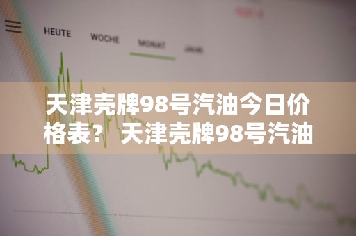 天津壳牌98号汽油今日价格表？ 天津壳牌98号汽油今日价格表