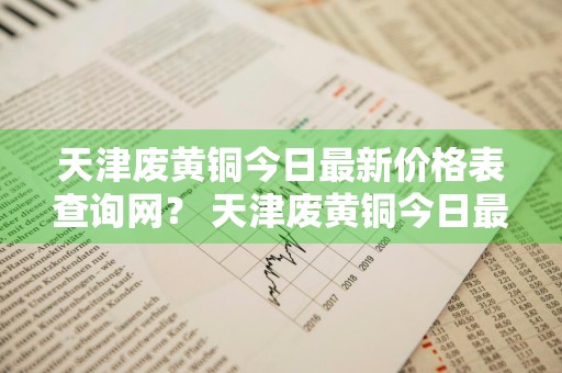 天津废黄铜今日最新价格表查询网？ 天津废黄铜今日最新价格表查询网站