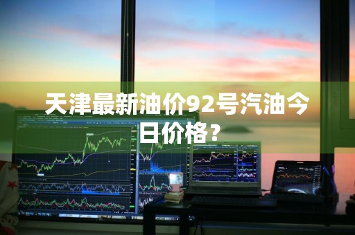天津最新油价92号汽油今日价格？