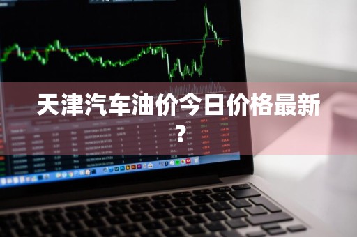 天津汽车油价今日价格最新？