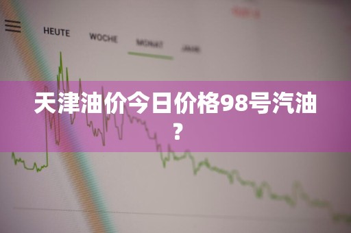 天津油价今日价格98号汽油？