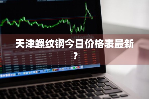 天津螺纹钢今日价格表最新？