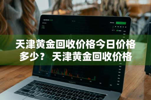天津黄金回收价格今日价格多少？ 天津黄金回收价格今日价格多少钱