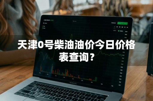 天津0号柴油油价今日价格表查询？