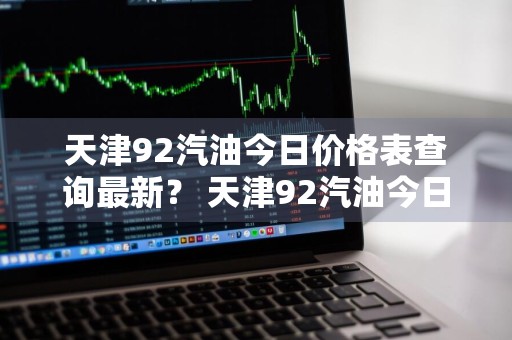 天津92汽油今日价格表查询最新？ 天津92汽油今日价格表查询最新消息