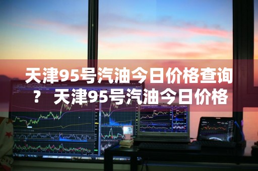 天津95号汽油今日价格查询？ 天津95号汽油今日价格查询表