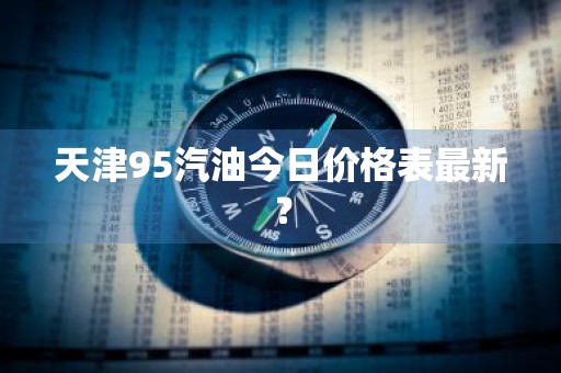 天津95汽油今日价格表最新？