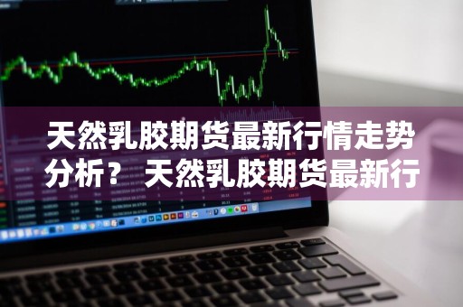 天然乳胶期货最新行情走势分析？ 天然乳胶期货最新行情走势分析图