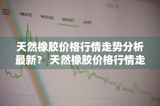 天然橡胶价格行情走势分析最新？ 天然橡胶价格行情走势分析最新消息