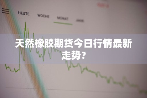 天然橡胶期货今日行情最新走势？