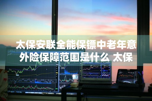 太保安联全能保镖中老年意外险保障范围是什么 太保安连