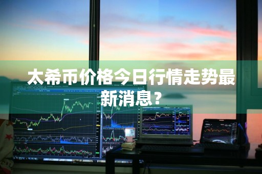 太希币价格今日行情走势最新消息？