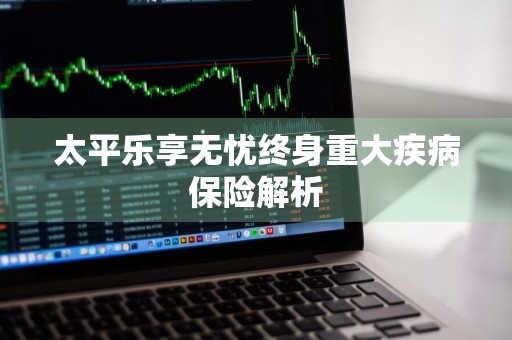太平乐享无忧终身重大疾病保险解析