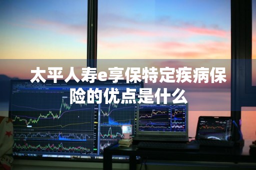 太平人寿e享保特定疾病保险的优点是什么