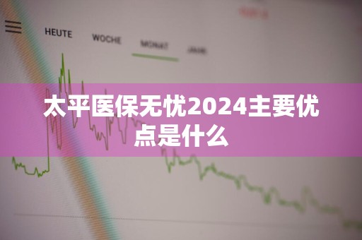 太平医保无忧2024主要优点是什么