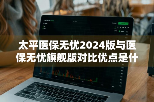 太平医保无忧2024版与医保无忧旗舰版对比优点是什么